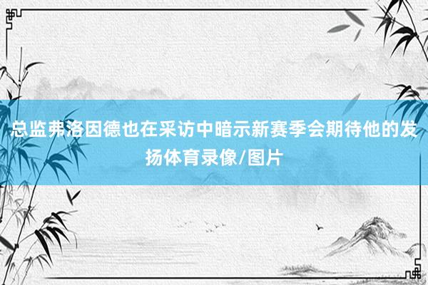 总监弗洛因德也在采访中暗示新赛季会期待他的发扬体育录像/图片