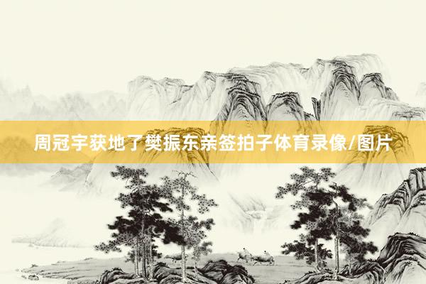 周冠宇获地了樊振东亲签拍子体育录像/图片