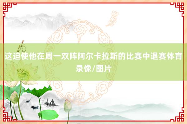 这迫使他在周一双阵阿尔卡拉斯的比赛中退赛体育录像/图片