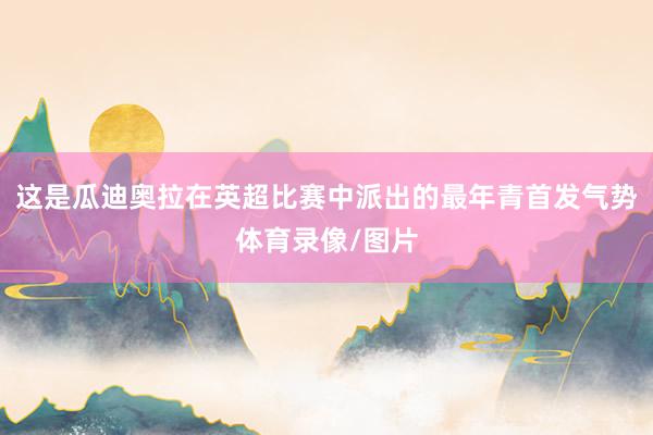这是瓜迪奥拉在英超比赛中派出的最年青首发气势体育录像/图片