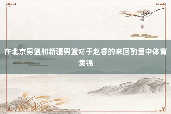 在北京男篮和新疆男篮对于赵睿的来回酌量中体育集锦