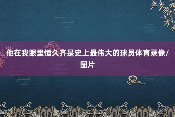 他在我眼里恒久齐是史上最伟大的球员体育录像/图片