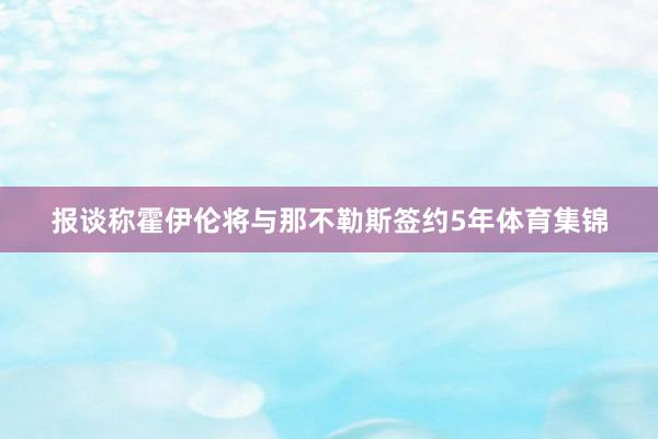 报谈称霍伊伦将与那不勒斯签约5年体育集锦