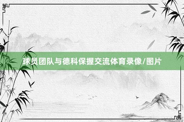 球员团队与德科保握交流体育录像/图片