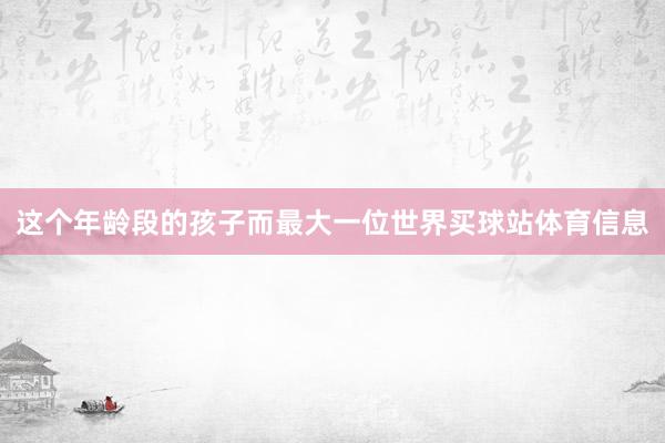 这个年龄段的孩子而最大一位世界买球站体育信息