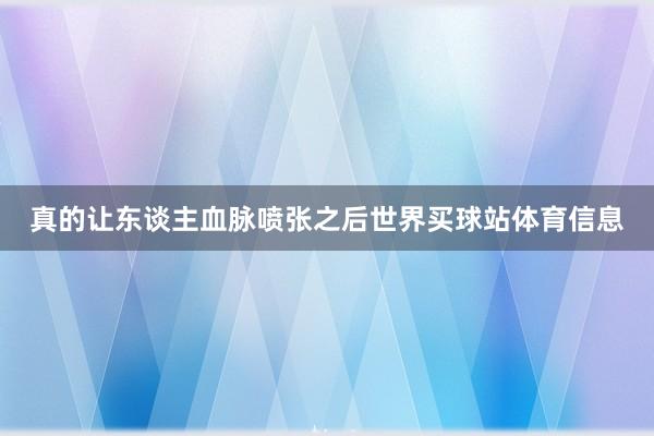 真的让东谈主血脉喷张之后世界买球站体育信息