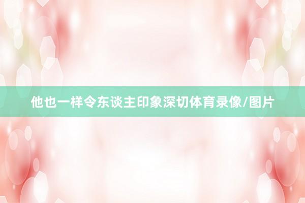 他也一样令东谈主印象深切体育录像/图片