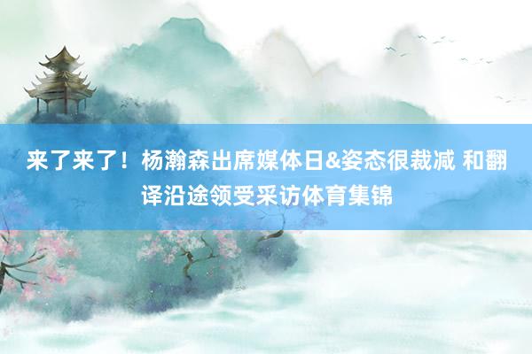 来了来了！杨瀚森出席媒体日&姿态很裁减 和翻译沿途领受采访体育集锦