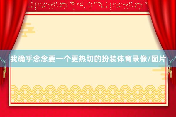 我确乎念念要一个更热切的扮装体育录像/图片