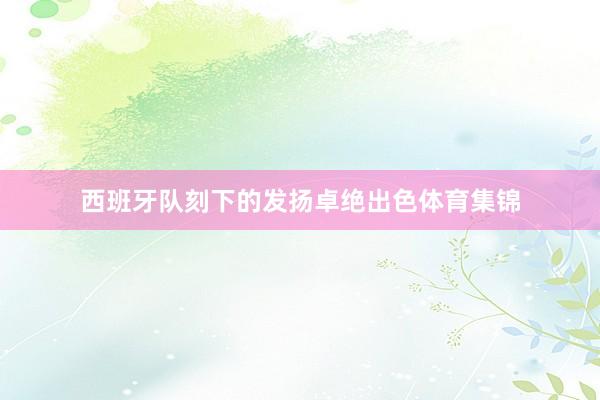 西班牙队刻下的发扬卓绝出色体育集锦