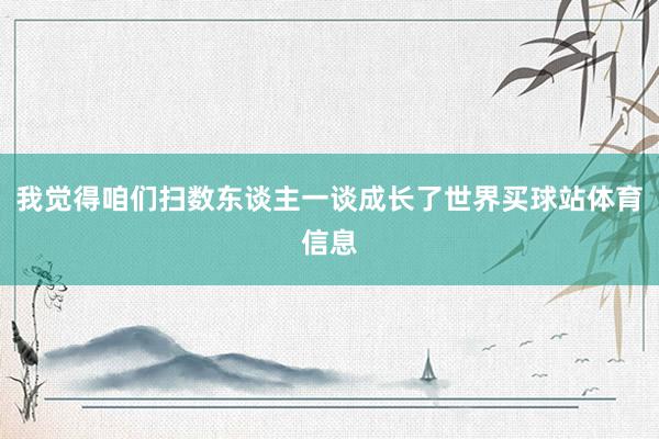 我觉得咱们扫数东谈主一谈成长了世界买球站体育信息
