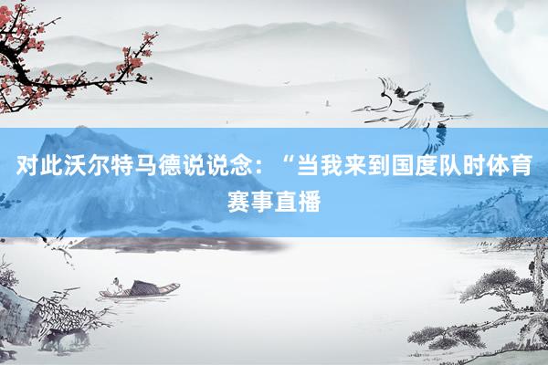 对此沃尔特马德说说念：“当我来到国度队时体育赛事直播