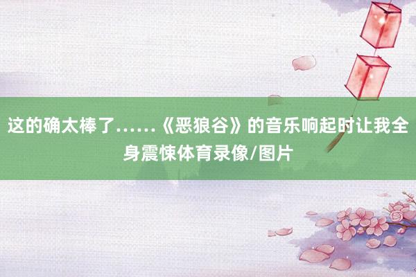 这的确太棒了……《恶狼谷》的音乐响起时让我全身震悚体育录像/图片