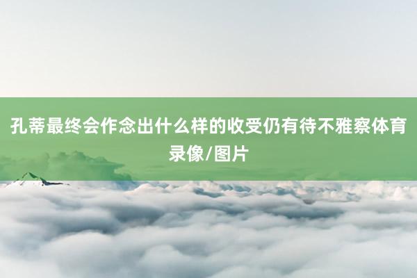 孔蒂最终会作念出什么样的收受仍有待不雅察体育录像/图片