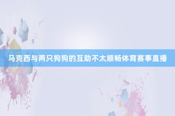 马克西与两只狗狗的互助不太顺畅体育赛事直播