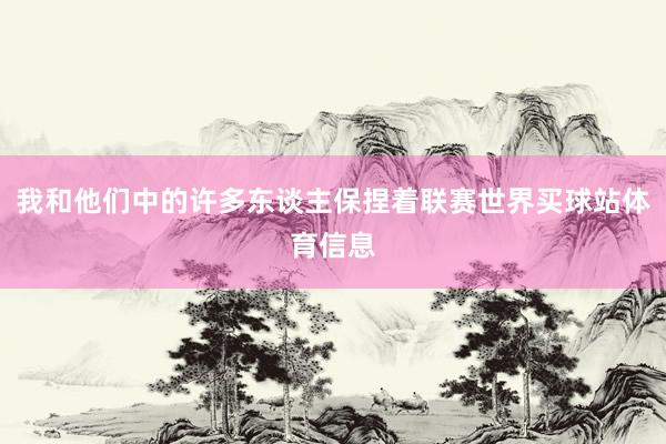 我和他们中的许多东谈主保捏着联赛世界买球站体育信息