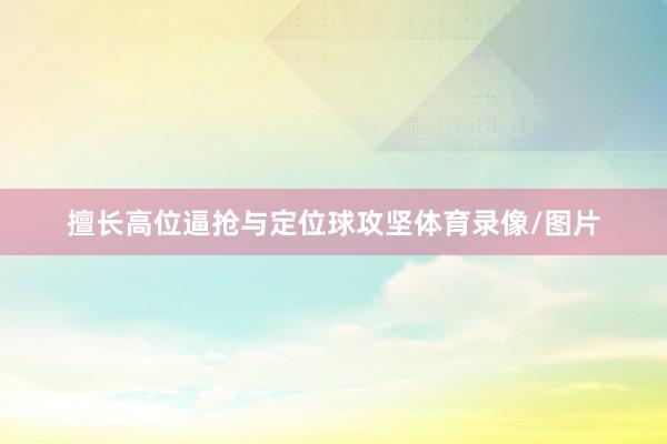 擅长高位逼抢与定位球攻坚体育录像/图片