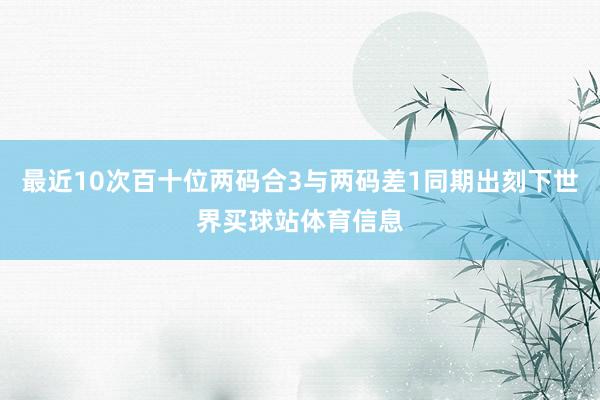 最近10次百十位两码合3与两码差1同期出刻下世界买球站体育信息