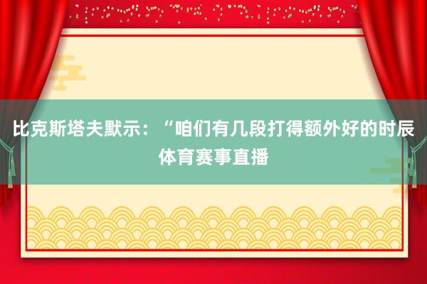 比克斯塔夫默示：“咱们有几段打得额外好的时辰体育赛事直播