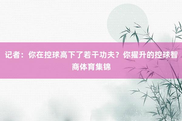 记者：你在控球高下了若干功夫？你擢升的控球智商体育集锦