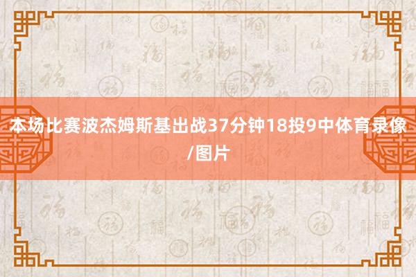 本场比赛波杰姆斯基出战37分钟18投9中体育录像/图片