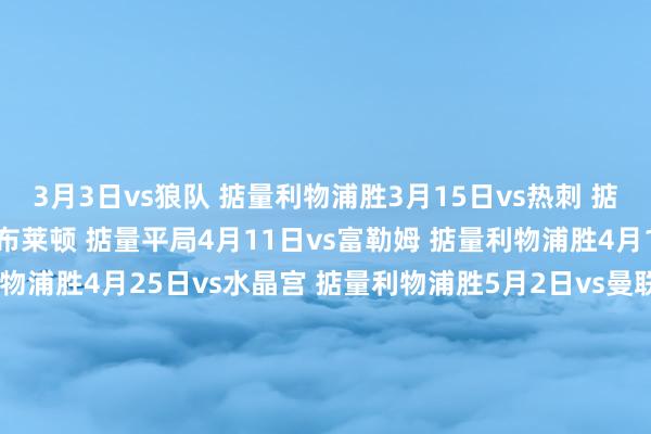 3月3日vs狼队 掂量利物浦胜3月15日vs热刺 掂量利物浦胜3月21日vs布莱顿 掂量平局4月11日vs富勒姆 掂量利物浦胜4月18日vs埃弗顿 掂量利物浦胜4月25日vs水晶宫 掂量利物浦胜5月2日vs曼联 掂量平局5月9日vs切尔西 掂量利物浦胜5月17日vs维拉 掂量利物浦胜5月24日vs布伦特福德 掂量利物浦胜    世界买球站体育信息