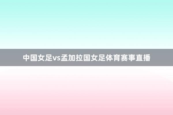 中国女足vs孟加拉国女足体育赛事直播