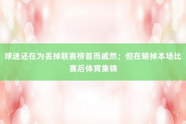 球迷还在为丢掉联赛榜首而戚然；但在输掉本场比赛后体育集锦