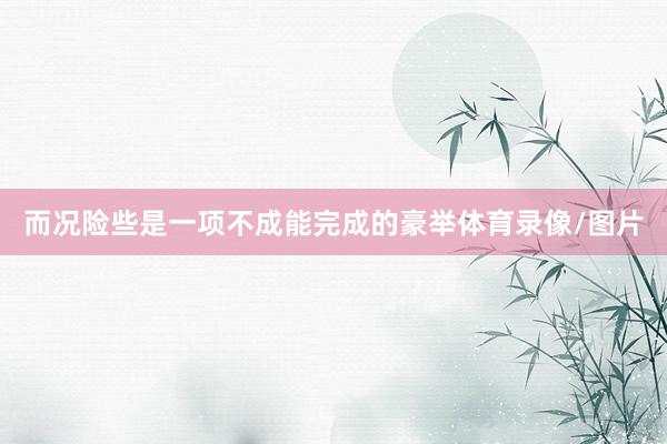 而况险些是一项不成能完成的豪举体育录像/图片
