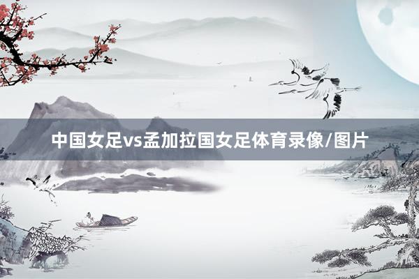 中国女足vs孟加拉国女足体育录像/图片