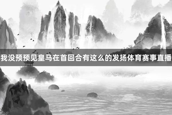 我没预预见皇马在首回合有这么的发扬体育赛事直播