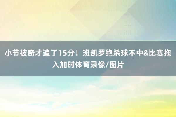小节被奇才追了15分！班凯罗绝杀球不中&比赛拖入加时体育录像/图片