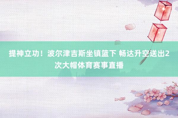 提神立功！波尔津吉斯坐镇篮下 畅达升空送出2次大帽体育赛事直播