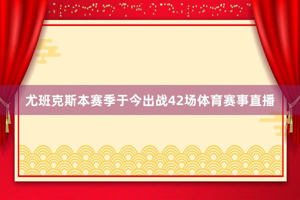 尤班克斯本赛季于今出战42场体育赛事直播