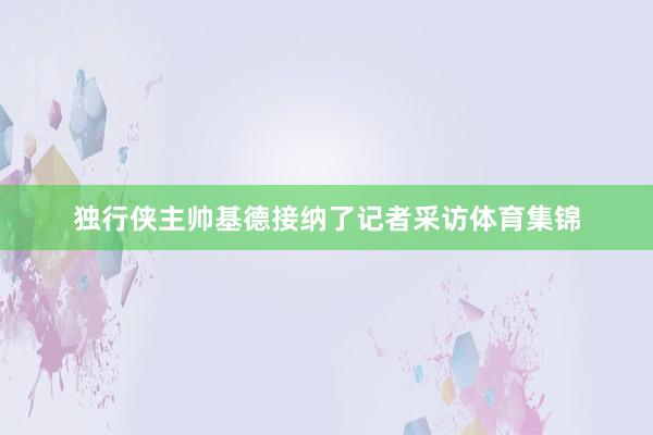 独行侠主帅基德接纳了记者采访体育集锦