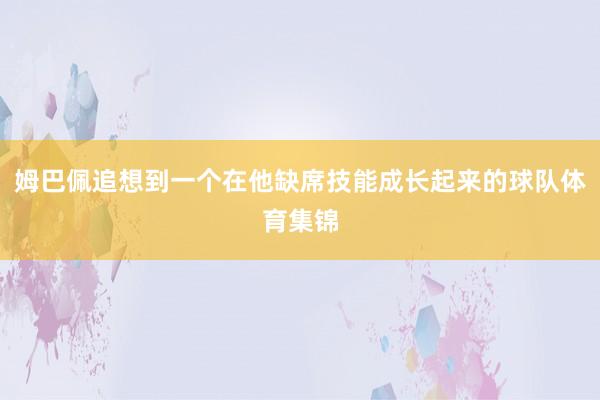 姆巴佩追想到一个在他缺席技能成长起来的球队体育集锦