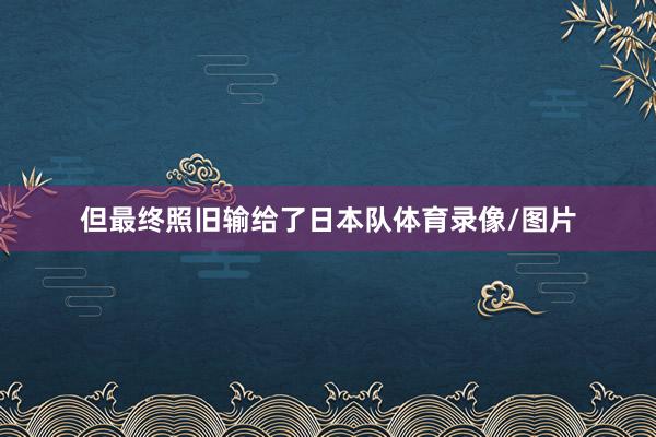 但最终照旧输给了日本队体育录像/图片