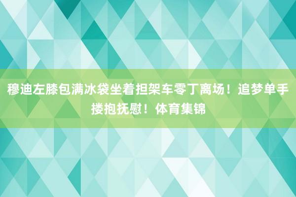 穆迪左膝包满冰袋坐着担架车零丁离场！追梦单手搂抱抚慰！体育集锦