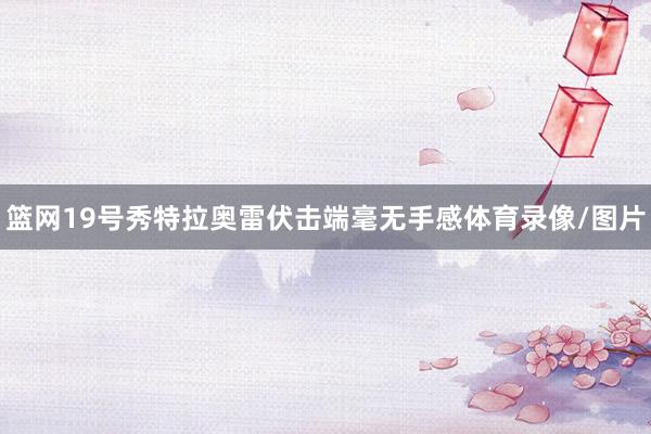 篮网19号秀特拉奥雷伏击端毫无手感体育录像/图片