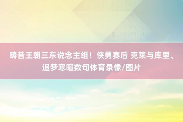 畴昔王朝三东说念主组！侠勇赛后 克莱与库里、追梦寒暄数句体育录像/图片