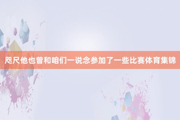 咫尺他也曾和咱们一说念参加了一些比赛体育集锦