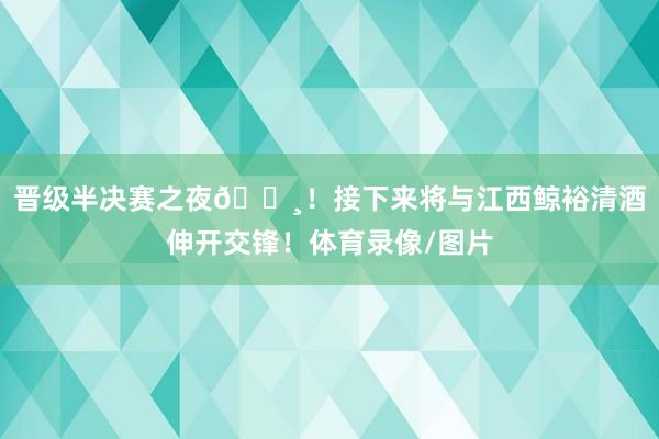 晋级半决赛之夜📸！接下来将与江西鲸裕清酒伸开交锋！体育录像/图片