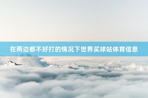 在两边都不好打的情况下世界买球站体育信息