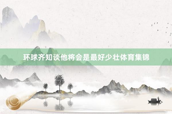 环球齐知谈他将会是最好少壮体育集锦