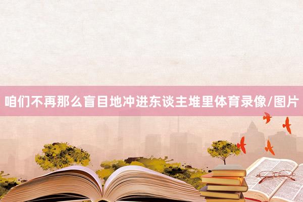 咱们不再那么盲目地冲进东谈主堆里体育录像/图片