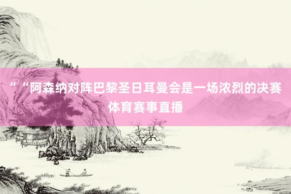 ”“阿森纳对阵巴黎圣日耳曼会是一场浓烈的决赛体育赛事直播