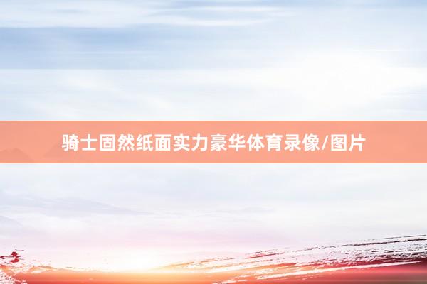 骑士固然纸面实力豪华体育录像/图片
