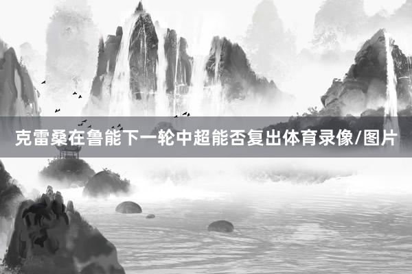 克雷桑在鲁能下一轮中超能否复出体育录像/图片