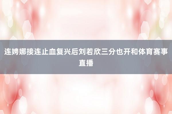 连娉娜接连止血复兴后刘若欣三分也开和体育赛事直播