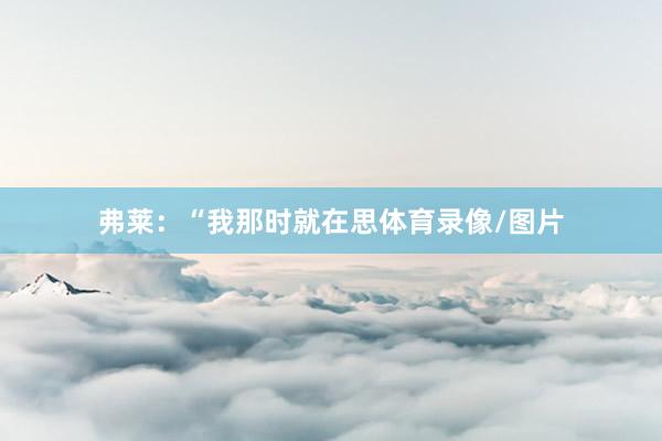 弗莱：“我那时就在思体育录像/图片